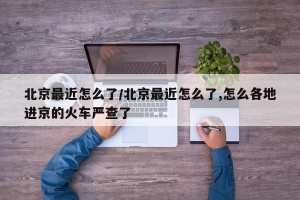 北京最近怎么了/北京最近怎么了,怎么各地进京的火车严查了