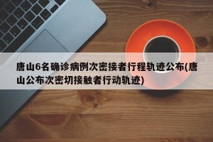 唐山6名确诊病例次密接者行程轨迹公布(唐山公布次密切接触者行动轨迹)
