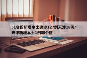 31省份新增本土确诊127例天津18例/天津新增本土1例哪个区