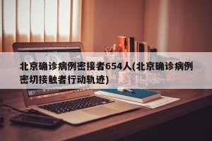 北京确诊病例密接者654人(北京确诊病例密切接触者行动轨迹)