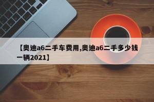 【奥迪a6二手车费用,奥迪a6二手多少钱一辆2021】