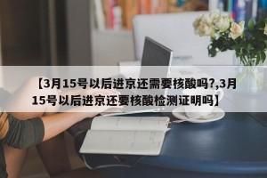 【3月15号以后进京还需要核酸吗?,3月15号以后进京还要核酸检测证明吗】