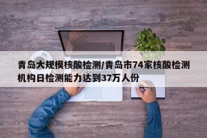 青岛大规模核酸检测/青岛市74家核酸检测机构日检测能力达到37万人份