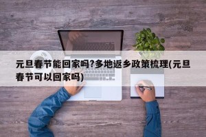 元旦春节能回家吗?多地返乡政策梳理(元旦春节可以回家吗)