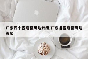 广东四个区疫情风险升级/广东各区疫情风险等级