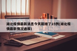湖北疫情最新消息今天新增了15例(湖北疫情最新情况通报)