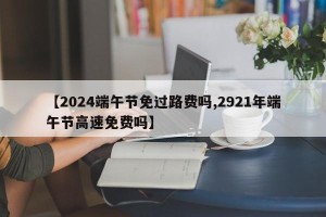 【2024端午节免过路费吗,2921年端午节高速免费吗】