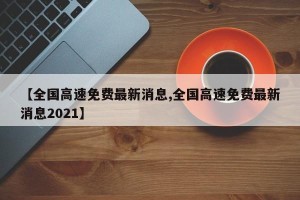 【全国高速免费最新消息,全国高速免费最新消息2021】