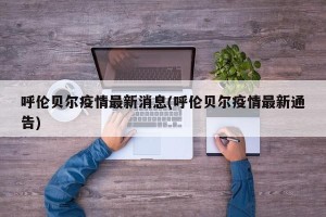 呼伦贝尔疫情最新消息(呼伦贝尔疫情最新通告)