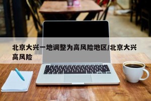 北京大兴一地调整为高风险地区/北京大兴 高风险