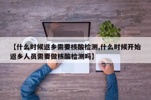 【什么时候返乡需要核酸检测,什么时候开始返乡人员需要做核酸检测吗】