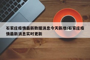 石家庄疫情最新数据消息今天新增/石家庄疫情最新消息实时更新
