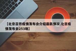 【北京召开疫情发布会介绍最新情况,北京疫情发布会253场】