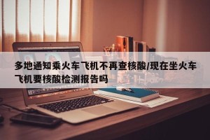 多地通知乘火车飞机不再查核酸/现在坐火车飞机要核酸检测报告吗