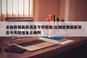 全国疫情最新消息今天新增/全国疫情最新消息今天新增本土病例