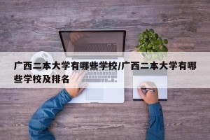 广西二本大学有哪些学校/广西二本大学有哪些学校及排名