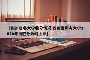 【四川省各大学收分情况,四川省所有大学2020年录取分数线上涨】
