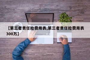 【第三者责任险费用表,第三者责任险费用表300万】