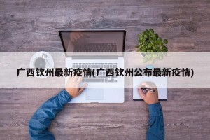 广西钦州最新疫情(广西钦州公布最新疫情)