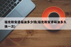福克斯变速箱油多少钱(福克斯变速箱油多久换一次)