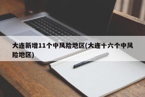 大连新增11个中风险地区(大连十六个中风险地区)