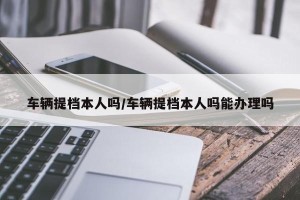 车辆提档本人吗/车辆提档本人吗能办理吗