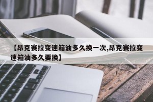 【昂克赛拉变速箱油多久换一次,昂克赛拉变速箱油多久要换】