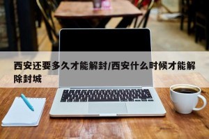 西安还要多久才能解封/西安什么时候才能解除封城