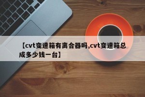 【cvt变速箱有离合器吗,cvt变速箱总成多少钱一台】