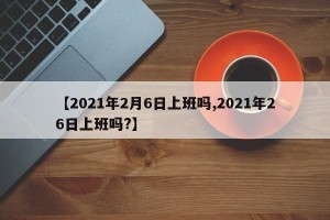 【2021年2月6日上班吗,2021年26日上班吗?】