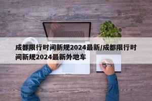 成都限行时间新规2024最新/成都限行时间新规2024最新外地车