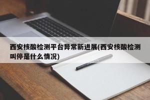 西安核酸检测平台异常新进展(西安核酸检测叫停是什么情况)
