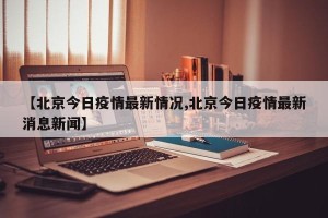 【北京今日疫情最新情况,北京今日疫情最新消息新闻】