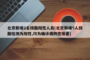 北京新增2名核酸阳性人员(北京新增5人核酸检测为阳性,均为确诊病例密接者)