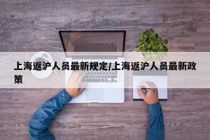 上海返沪人员最新规定/上海返沪人员最新政策