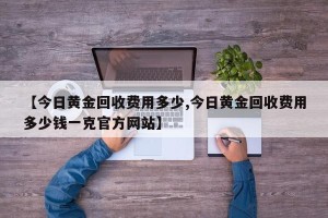 【今日黄金回收费用多少,今日黄金回收费用多少钱一克官方网站】