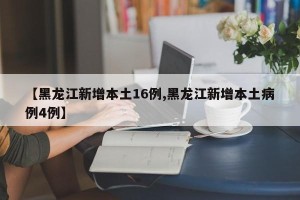 【黑龙江新增本土16例,黑龙江新增本土病例4例】