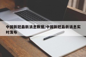 中国新冠最新消息数据/中国新冠最新消息实时发布