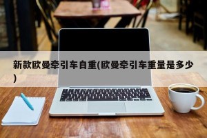 新款欧曼牵引车自重(欧曼牵引车重量是多少)