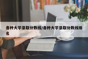 各种大学录取分数线/各种大学录取分数线排名