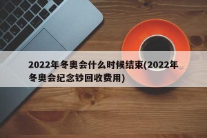 2022年冬奥会什么时候结束(2022年冬奥会纪念钞回收费用)