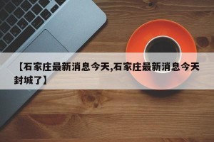 【石家庄最新消息今天,石家庄最新消息今天封城了】