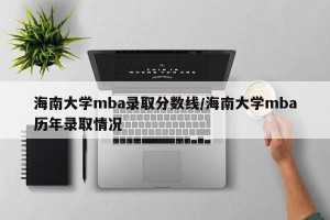 海南大学mba录取分数线/海南大学mba历年录取情况