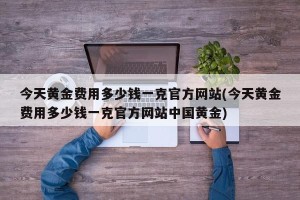 今天黄金费用多少钱一克官方网站(今天黄金费用多少钱一克官方网站中国黄金)