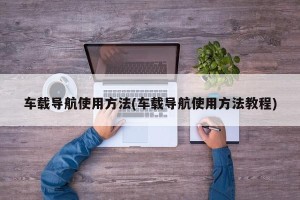 车载导航使用方法(车载导航使用方法教程)