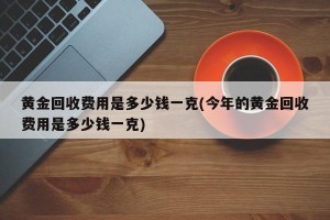 黄金回收费用是多少钱一克(今年的黄金回收费用是多少钱一克)