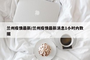 兰州疫情最新/兰州疫情最新消息1小时内数据