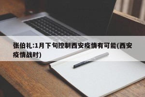 张伯礼:1月下旬控制西安疫情有可能(西安疫情战时)