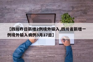 【四川昨日新增2例境外输入,四川省新增一例境外输入病例3月17日】