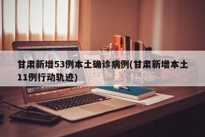 甘肃新增53例本土确诊病例(甘肃新增本土11例行动轨迹)